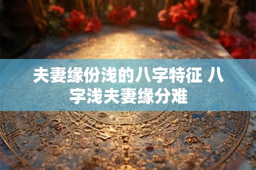 夫妻缘份浅的八字特征 八字浅夫妻缘分难