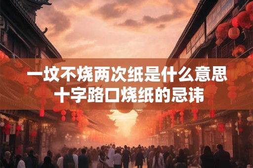 一坟不烧两次纸是什么意思 十字路口烧纸的忌讳