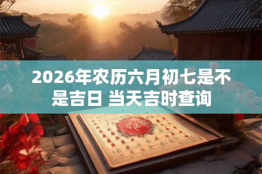 2026年农历六月初七是不是吉日 当天吉时查询