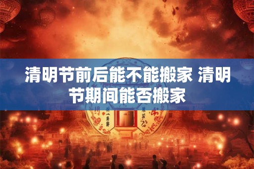 清明节前后能不能搬家 清明节期间能否搬家