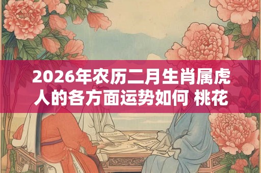 2026年农历二月生肖属虎人的各方面运势如何 桃花运好不好 2026年农历二月生肖属虎人的各方面运势如何 桃花运好不好