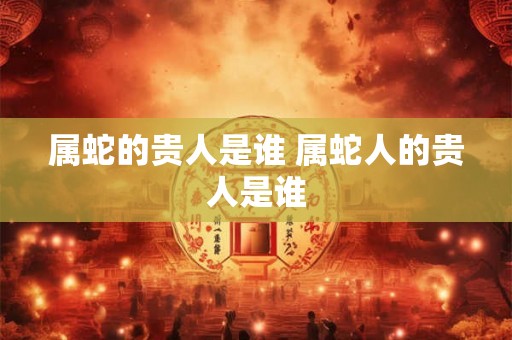 属蛇的贵人是谁 属蛇人的贵人是谁 属蛇的贵人是谁 属蛇人的贵人是谁