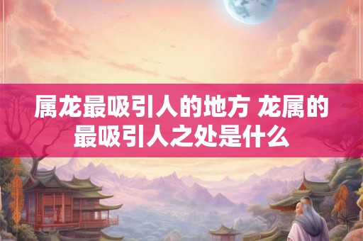属龙最吸引人的地方 龙属的最吸引人之处是什么