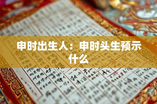 申时出生人:申时头生预示什么 申时出生人:申时头生预示什么