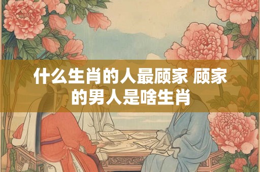 什么生肖的人最顾家 顾家的男人是啥生肖
