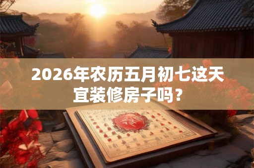2026年农历五月初七这天宜装修房子吗？