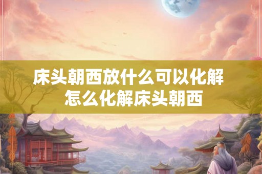 床头朝西放什么可以化解  怎么化解床头朝西