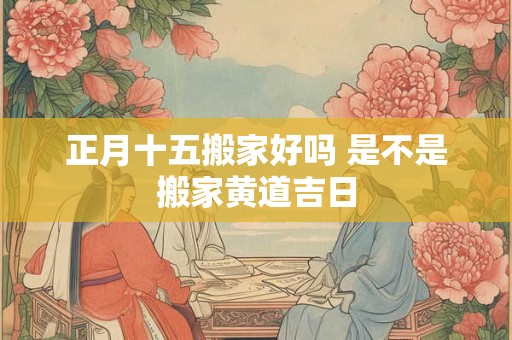 正月十五搬家好吗 是不是搬家黄道吉日