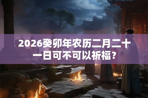2026癸卯年农历二月二十一日可不可以祈福? 2026癸卯年农历二月二十一日可不可以祈福?