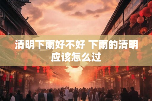 清明下雨好不好 下雨的清明应该怎么过