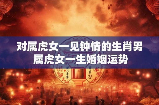 对属虎女一见钟情的生肖男 属虎女一生婚姻运势