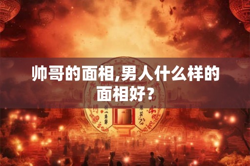 帅哥的面相,男人什么样的面相好？