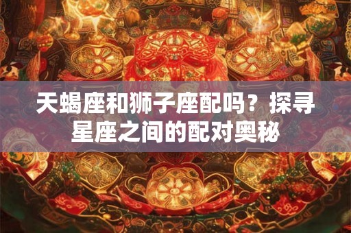 天蝎座和狮子座配吗？探寻星座之间的配对奥秘