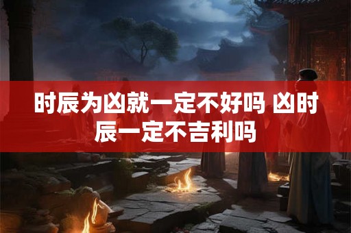 时辰为凶就一定不好吗 凶时辰一定不吉利吗 时辰为凶就一定不好吗 凶时辰一定不吉利吗