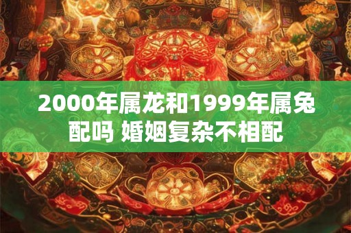 2000年属龙和1999年属兔配吗 婚姻复杂不相配 2000年属龙和1999年属兔配吗 婚姻复杂不相配