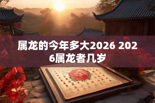 属龙的今年多大2026 2026属龙者几岁 属龙的今年多大2026 2026属龙者几岁