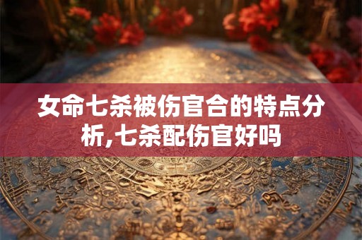 女命七杀被伤官合的特点分析,七杀配伤官好吗