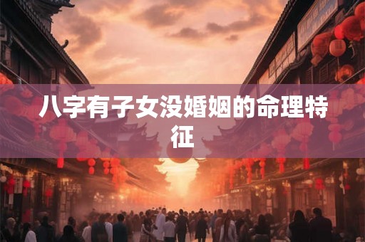 八字有子女没婚姻的命理特征 八字有子女没婚姻的命理特征