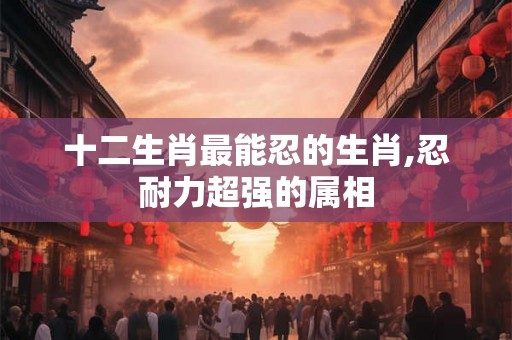 十二生肖最能忍的生肖,忍耐力超强的属相