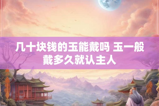 几十块钱的玉能戴吗 玉一般戴多久就认主人