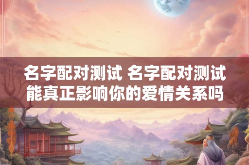 名字配对测试 名字配对测试能真正影响你的爱情关系吗