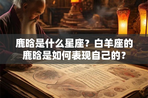 鹿晗是什么星座？白羊座的鹿晗是如何表现自己的？