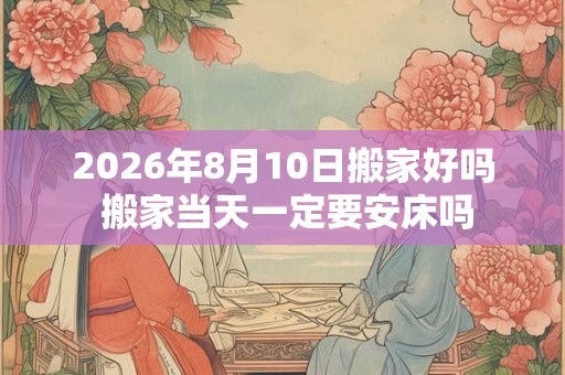 2026年8月10日搬家好吗 搬家当天一定要安床吗