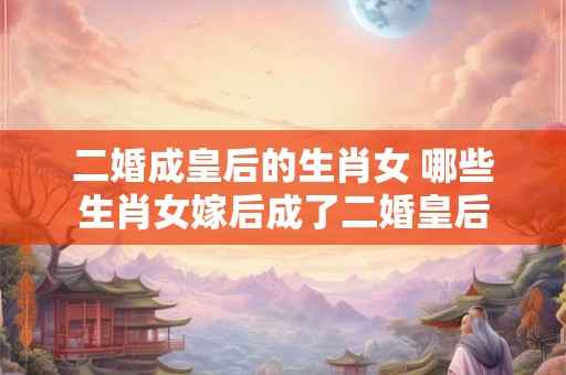 二婚成皇后的生肖女 哪些生肖女嫁后成了二婚皇后