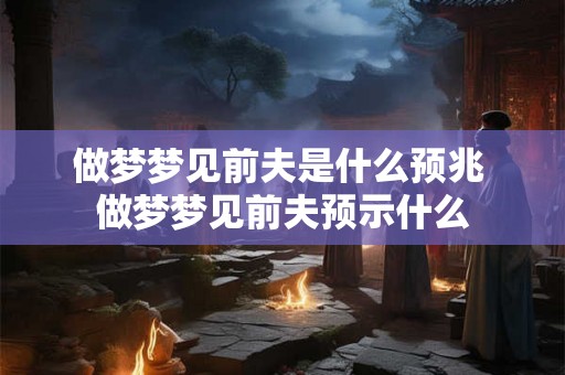 做梦梦见前夫是什么预兆 做梦梦见前夫预示什么 做梦梦见前夫是什么预兆 做梦梦见前夫预示什么