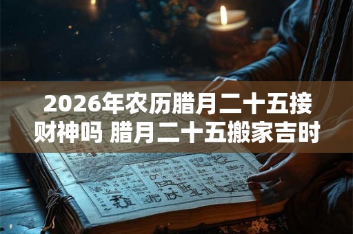 2026年农历腊月二十五接财神吗 腊月二十五搬家吉时 2026年农历腊月二十五接财神吗 腊月二十五搬家吉时