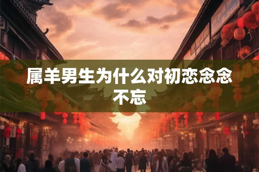 属羊男生为什么对初恋念念不忘 属羊男生为什么对初恋念念不忘