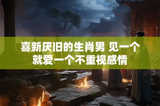 喜新厌旧的生肖男 见一个就爱一个不重视感情 喜新厌旧的生肖男 见一个就爱一个不重视感情
