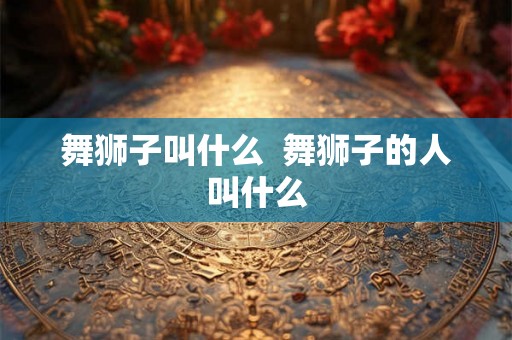 舞狮子叫什么  舞狮子的人叫什么