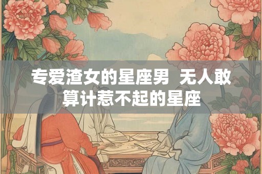 专爱渣女的星座男 无人敢算计惹不起的星座 专爱渣女的星座男 无人敢算计惹不起的星座