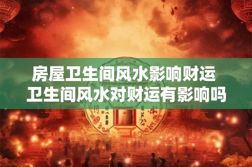 房屋卫生间风水影响财运 卫生间风水对财运有影响吗