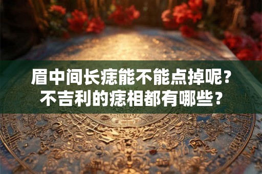 眉中间长痣能不能点掉呢？不吉利的痣相都有哪些？
