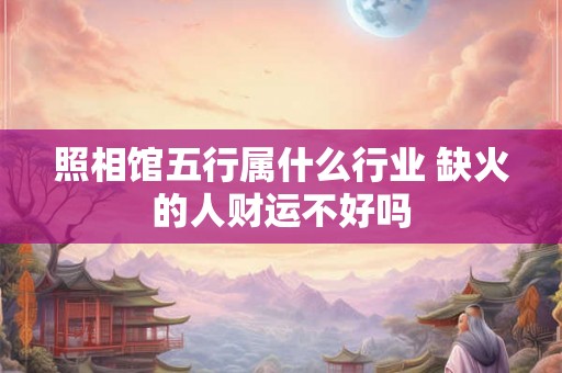 照相馆五行属什么行业 缺火的人财运不好吗 照相馆五行属什么行业 缺火的人财运不好吗