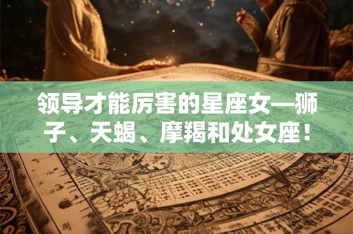 领导才能厉害的星座女—狮子、天蝎、摩羯和处女座! 领导才能厉害的星座女—狮子、天蝎、摩羯和处女座!