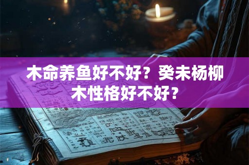 木命养鱼好不好?癸未杨柳木性格好不好? 木命养鱼好不好?癸未杨柳木性格好不好?