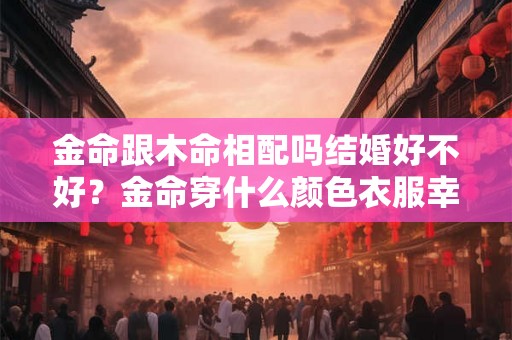 金命跟木命相配吗结婚好不好?金命穿什么颜色衣服幸运? 金命跟木命相配吗结婚好不好?金命穿什么颜色衣服幸运?