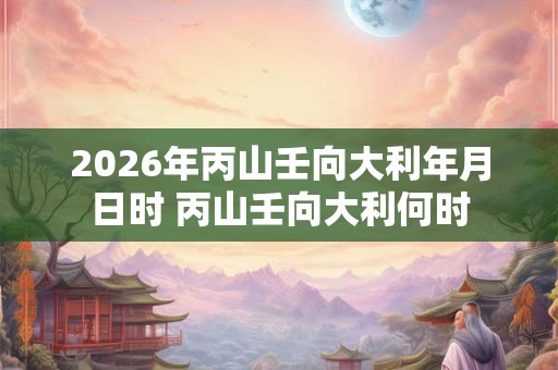 2026年丙山壬向大利年月日时 丙山壬向大利何时