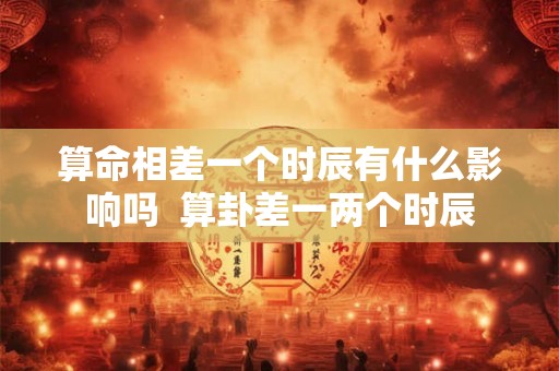 算命相差一个时辰有什么影响吗  算卦差一两个时辰