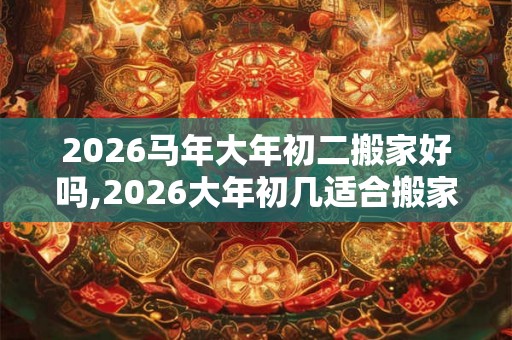 2026马年大年初二搬家好吗,2026大年初几适合搬家