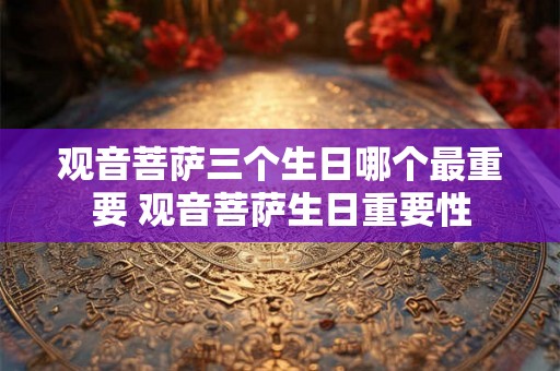 观音菩萨三个生日哪个最重要 观音菩萨生日重要性 观音菩萨三个生日哪个最重要 观音菩萨生日重要性