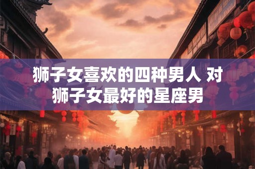 狮子女喜欢的四种男人 对狮子女最好的星座男