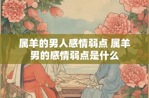 属羊的男人感情弱点 属羊男的感情弱点是什么