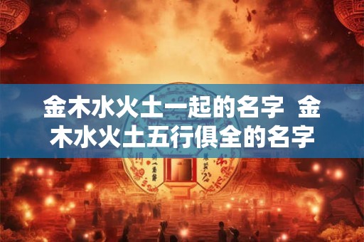 金木水火土一起的名字  金木水火土五行俱全的名字