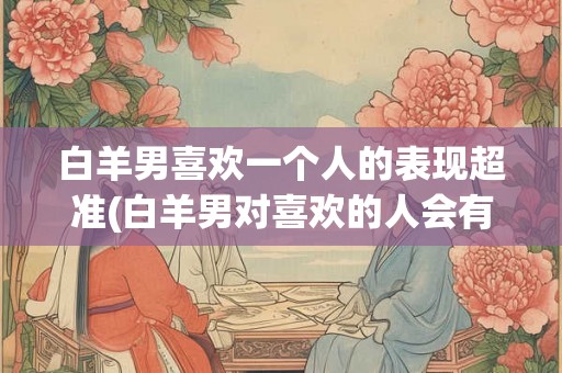 白羊男喜欢一个人的表现超准(白羊男对喜欢的人会有怎样的行为表现？)