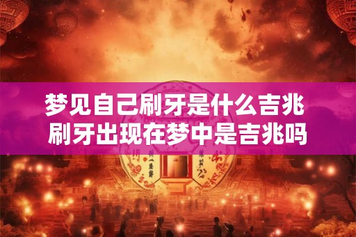 梦见自己刷牙是什么吉兆 刷牙出现在梦中是吉兆吗