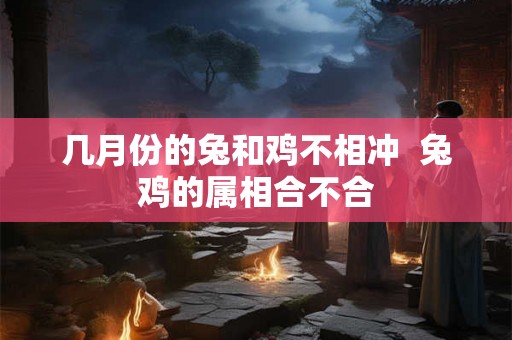 几月份的兔和鸡不相冲  兔鸡的属相合不合